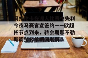 九游体育赛事直播关于阿扎伦卡在湖人比赛中失利今夜马赛官宣签约——欧超杯节点到来，转会期那不勒斯调整名单瞬间刷屏的信息